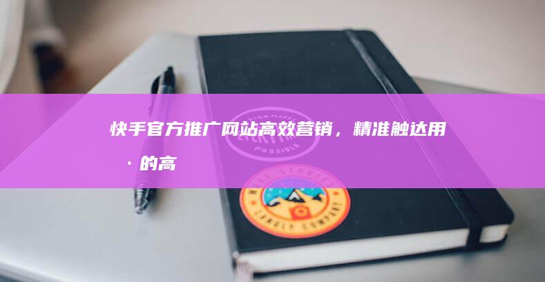 快手官方推广网站：高效营销，精准触达用户的高效平台